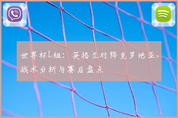 世界杯L组：英格兰对阵克罗地亚，战术分析与赛后盘点