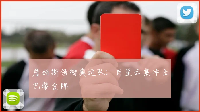詹姆斯领衔奥运队：巨星云集冲击巴黎金牌