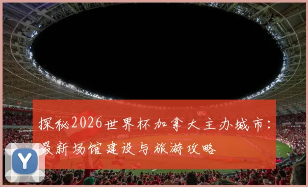 探秘2026世界杯加拿大主办城市：最新场馆建设与旅游攻略