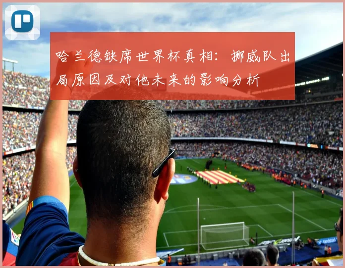 哈兰德缺席世界杯真相：挪威队出局原因及对他未来的影响分析