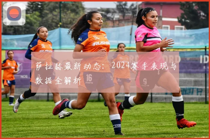 萨拉赫最新动态：2024赛季表现与数据全解析