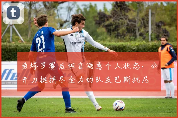 劳塔罗赛后坦言满意个人状态,公开力挺拼尽全力的队友巴斯托尼