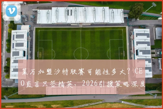 莱万加盟沙特联赛可能性多大？CEO直言只签精英，2026引援策略深度解析