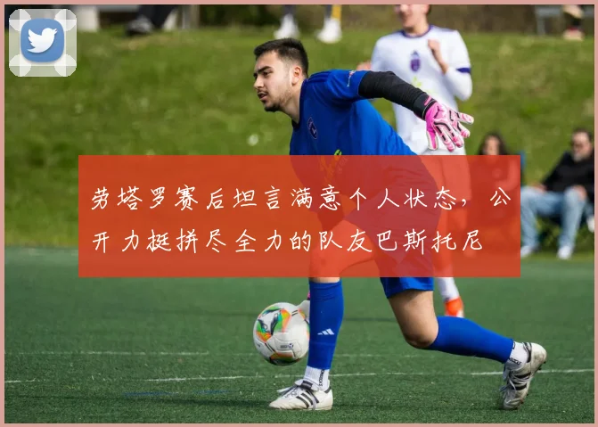 劳塔罗赛后坦言满意个人状态，公开力挺拼尽全力的队友巴斯托尼