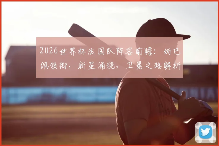 2026世界杯法国队阵容前瞻：姆巴佩领衔，新星涌现，卫冕之路解析
