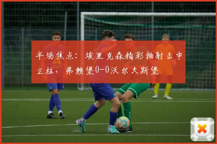 半场焦点：埃里克森精彩抽射击中立柱，弗赖堡0-0沃尔夫斯堡