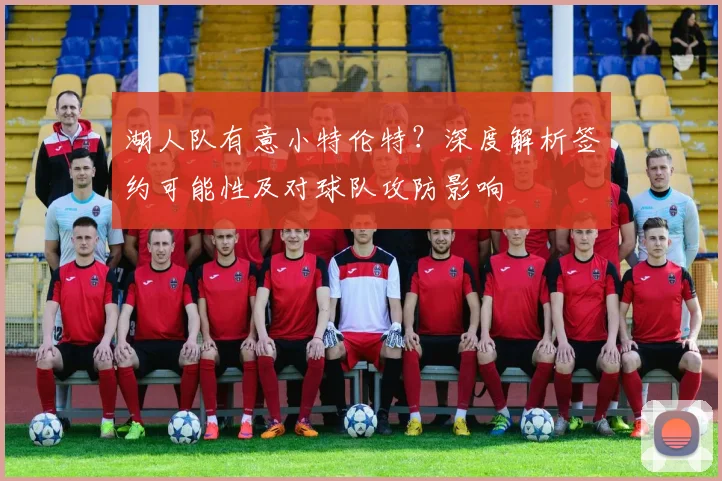 湖人队有意小特伦特？深度解析签约可能性及对球队攻防影响