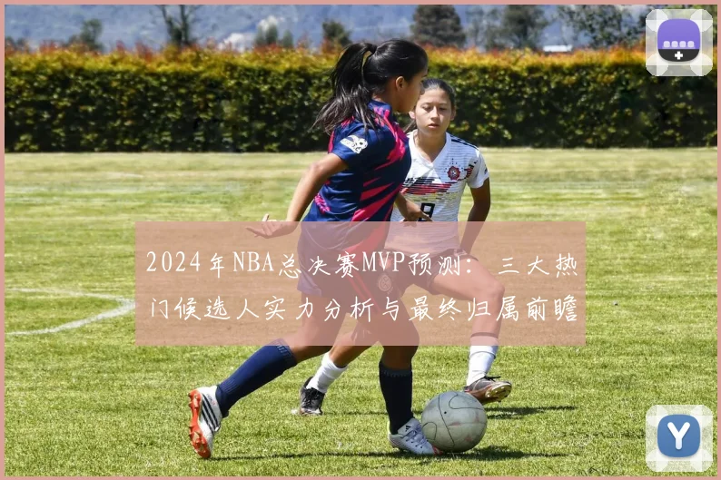 2024年NBA总决赛MVP预测：三大热门候选人实力分析与最终归属前瞻