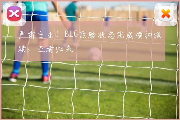 严肃出击！BLG黑脸状态完成横扫救赎，王者归来