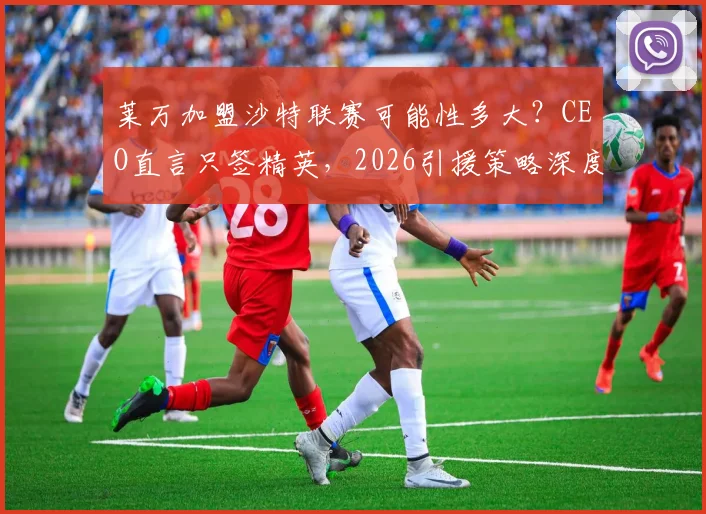 莱万加盟沙特联赛可能性多大？CEO直言只签精英，2026引援策略深度解析
