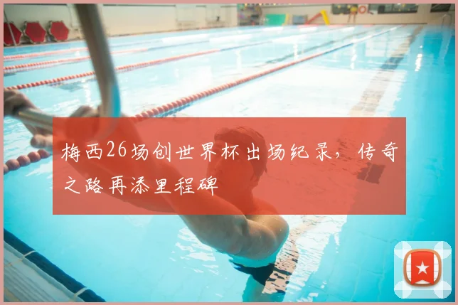 梅西26场创世界杯出场纪录，传奇之路再添里程碑