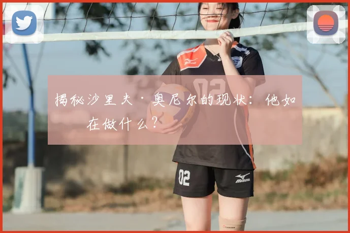 揭秘沙里夫·奥尼尔的现状：他如今在做什么？