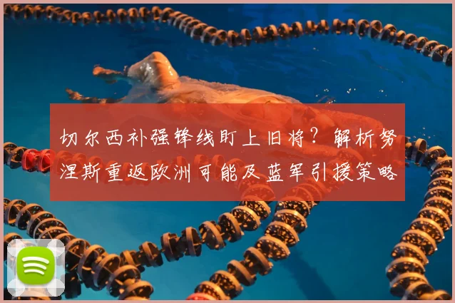 切尔西补强锋线盯上旧将?解析努涅斯重返欧洲可能及蓝军引援策略
