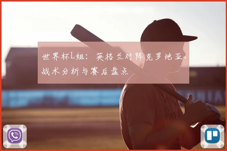 世界杯L组：英格兰对阵克罗地亚，战术分析与赛后盘点