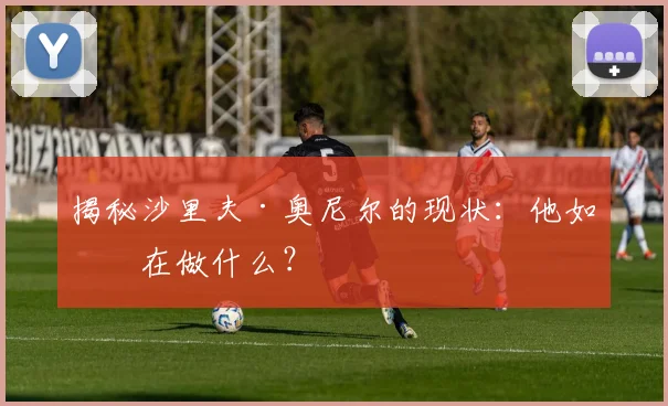 揭秘沙里夫·奥尼尔的现状：他如今在做什么？