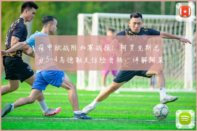荷甲欧战附加赛战报：阿贾克斯总分5-4乌德勒支惊险晋级，详解阿莱失点虚惊全过程