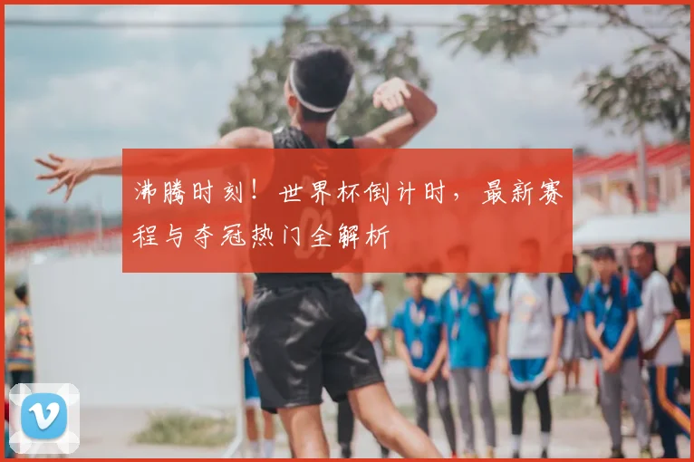 沸腾时刻!世界杯倒计时,最新赛程与夺冠热门全解析