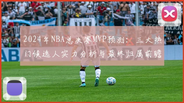 2024年NBA总决赛MVP预测:三大热门候选人实力分析与最终归属前瞻
